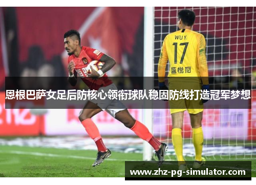 恩根巴萨女足后防核心领衔球队稳固防线打造冠军梦想