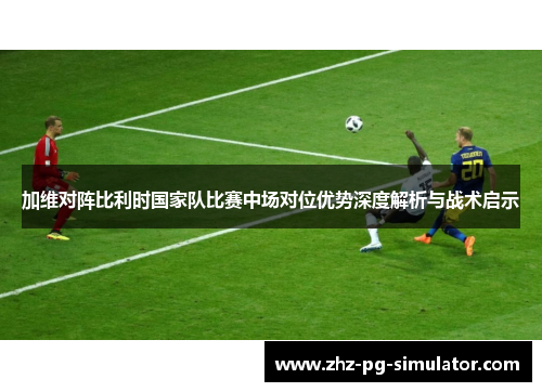 加维对阵比利时国家队比赛中场对位优势深度解析与战术启示 加维对阵比利时国家队比赛中场对位优势深度解析与战术启示