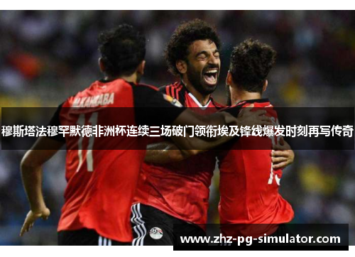 穆斯塔法穆罕默德非洲杯连续三场破门领衔埃及锋线爆发时刻再写传奇